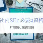 社内SEに必要な資格とは？『業務知識と上流工程がポイント』